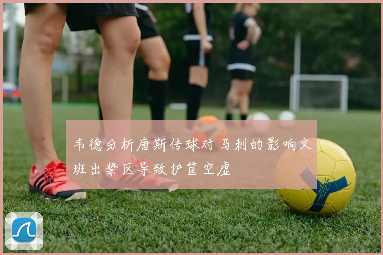 韦德分析唐斯传球对马刺的影响文班出禁区导致护筐空虚