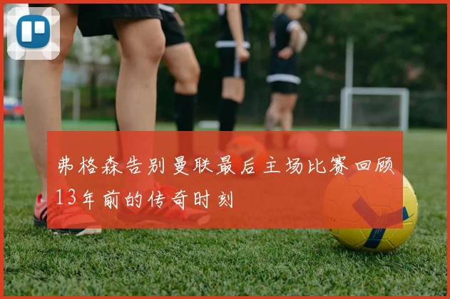 弗格森告别曼联最后主场比赛回顾13年前的传奇时刻