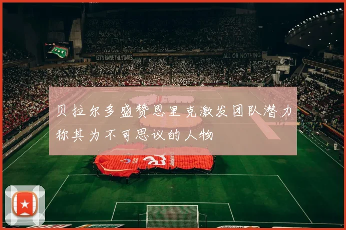 贝拉尔多盛赞恩里克激发团队潜力称其为不可思议的人物