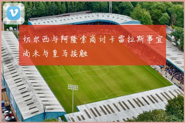 切尔西与阿隆索商讨卡雷拉斯事宜尚未与皇马接触