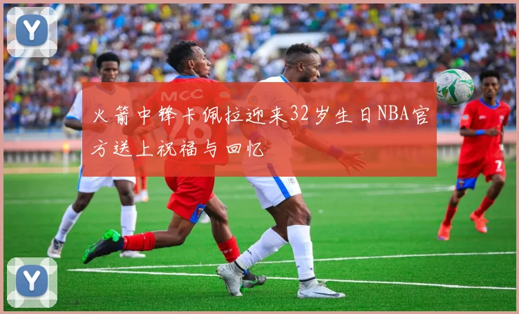 火箭中锋卡佩拉迎来32岁生日NBA官方送上祝福与回忆