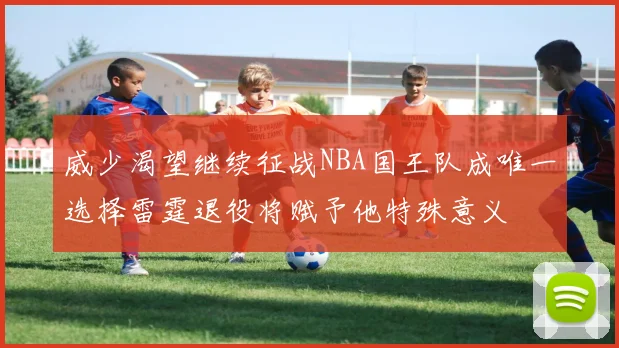 威少渴望继续征战NBA国王队成唯一选择雷霆退役将赋予他特殊意义