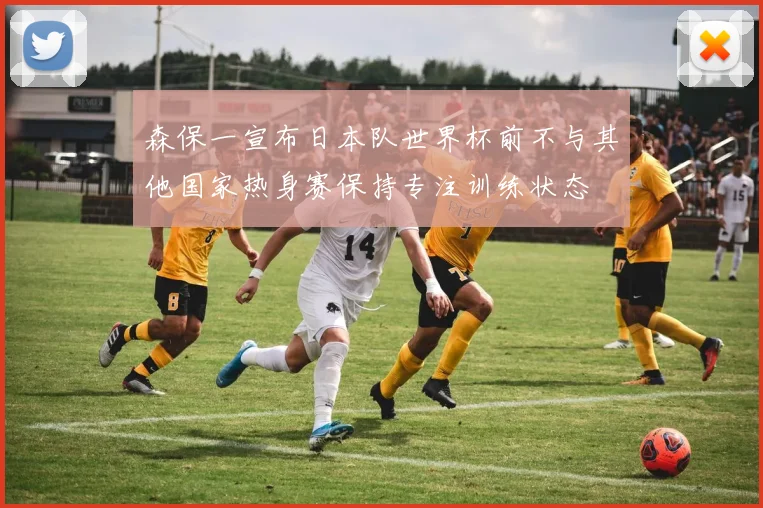 森保一宣布日本队世界杯前不与其他国家热身赛保持专注训练状态
