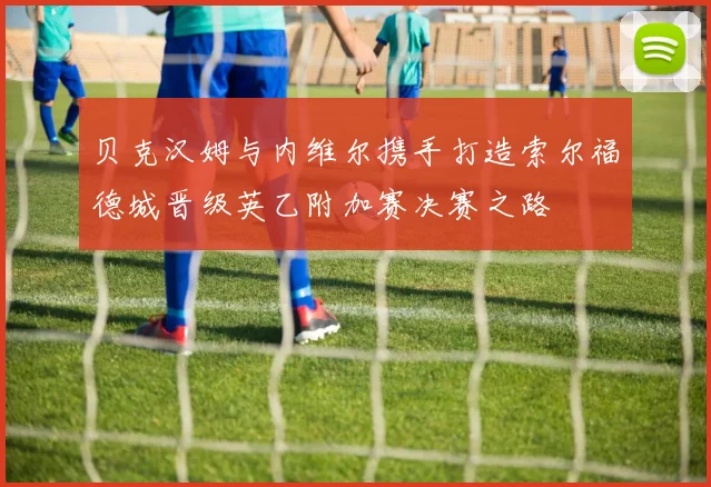贝克汉姆与内维尔携手打造索尔福德城晋级英乙附加赛决赛之路