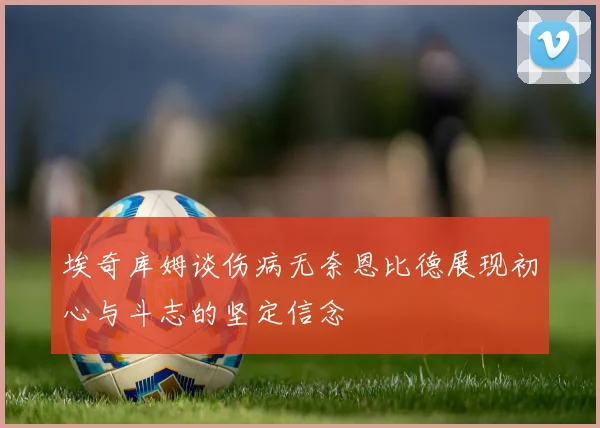 埃奇库姆谈伤病无奈恩比德展现初心与斗志的坚定信念