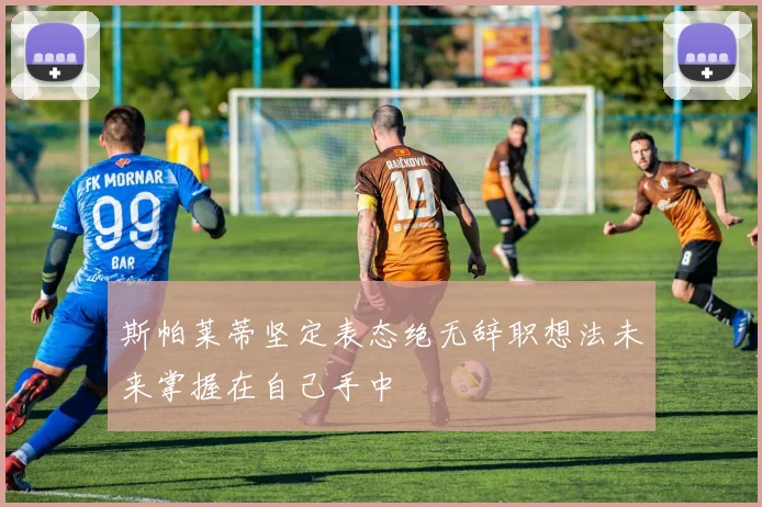 斯帕莱蒂坚定表态绝无辞职想法未来掌握在自己手中