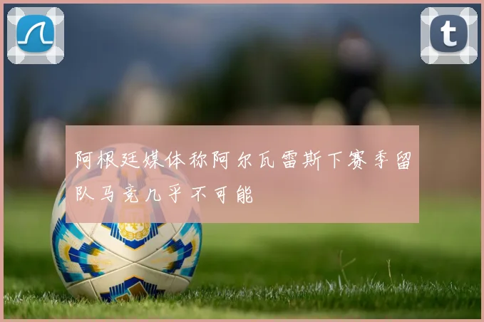 阿根廷媒体称阿尔瓦雷斯下赛季留队马竞几乎不可能