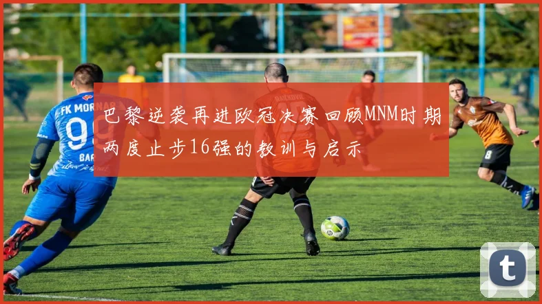 巴黎逆袭再进欧冠决赛回顾MNM时期两度止步16强的教训与启示