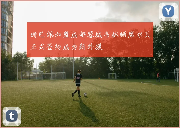 姆巴佩加盟成都蓉城韦林顿席尔瓦正式签约成为新外援