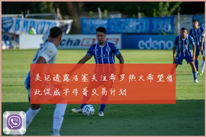 美记透露活塞关注希罗热火希望借此促成字母哥交易计划