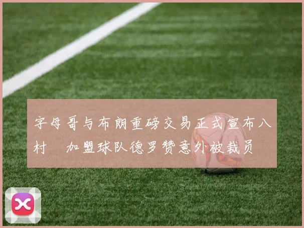 字母哥与布朗重磅交易正式宣布八村塁加盟球队德罗赞意外被裁员