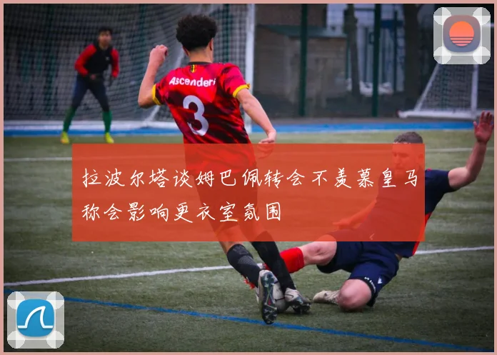 拉波尔塔谈姆巴佩转会不羡慕皇马称会影响更衣室氛围