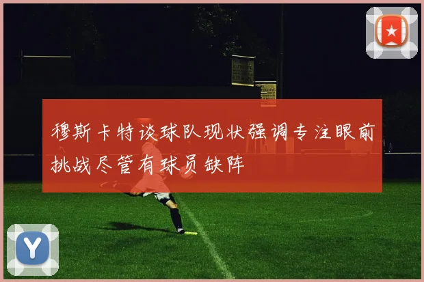 穆斯卡特谈球队现状强调专注眼前挑战尽管有球员缺阵
