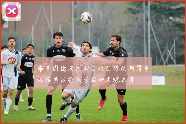 弗罗因德谈次回合对巴黎的判罚争议强调应将焦点放回足球本身