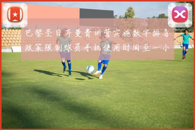 巴黎圣日耳曼青训营实施数字排毒政策限制球员手机使用时间至一小时