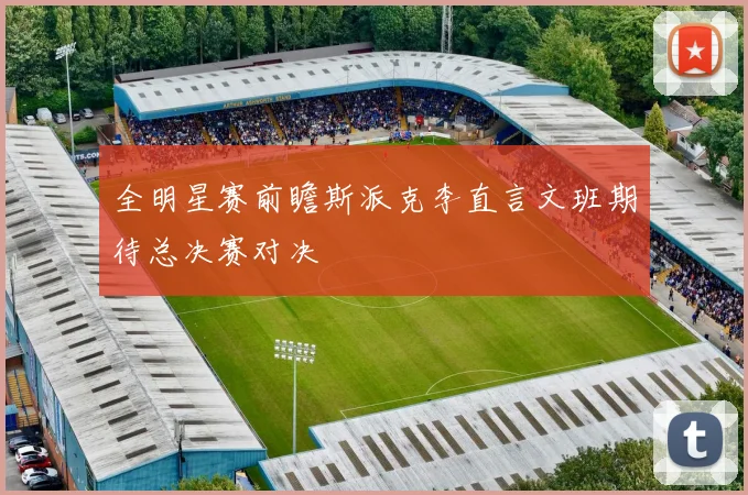 全明星赛前瞻斯派克李直言文班期待总决赛对决