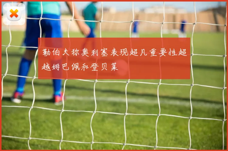 勒伯夫称奥利塞表现超凡重要性超越姆巴佩和登贝莱
