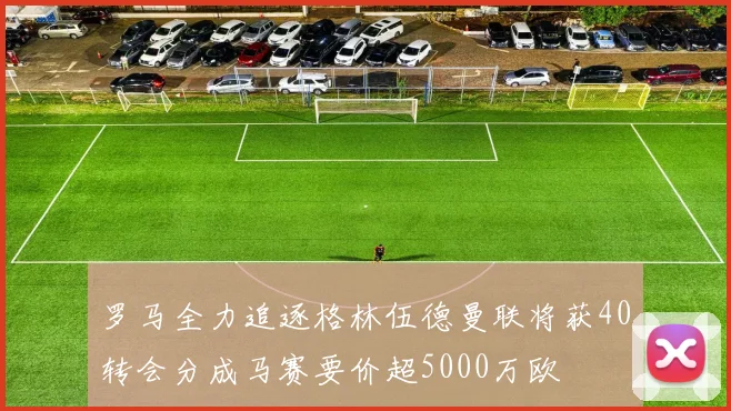 罗马全力追逐格林伍德曼联将获40转会分成马赛要价超5000万欧