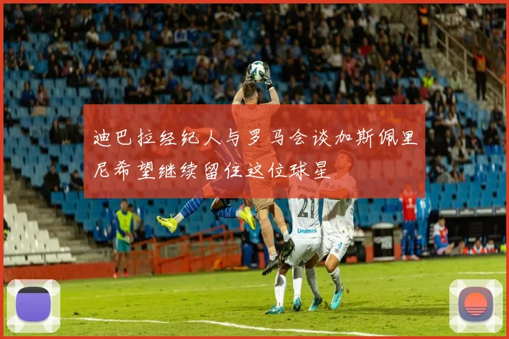 迪巴拉经纪人与罗马会谈加斯佩里尼希望继续留住这位球星